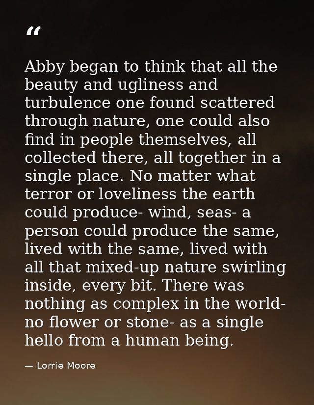 Abby began to think that all the beauty and ugliness and turbulence one found scattered through nature, one could also f — Lorrie Moore