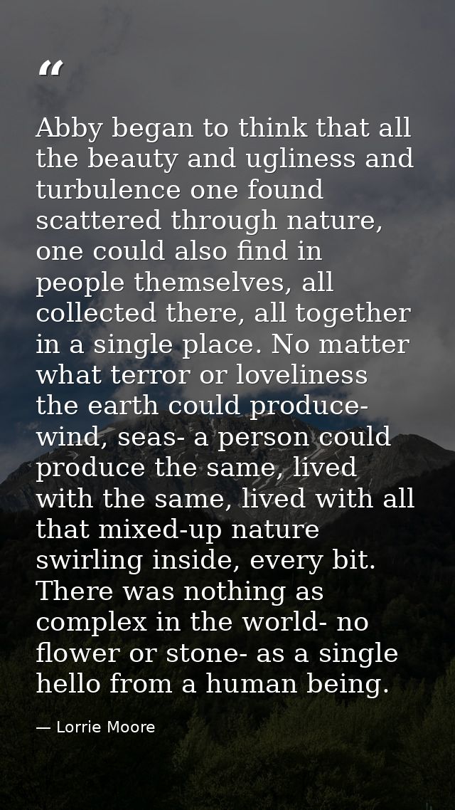 Abby began to think that all the beauty and ugliness and turbulence one found scattered through nature, one could also f — Lorrie Moore