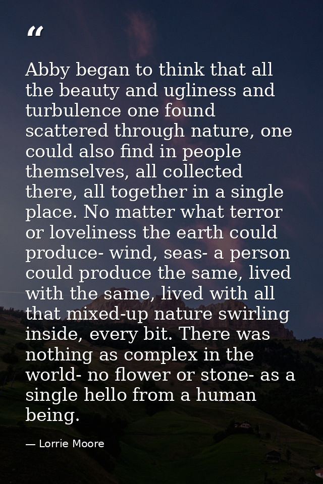 Abby began to think that all the beauty and ugliness and turbulence one found scattered through nature, one could also f — Lorrie Moore