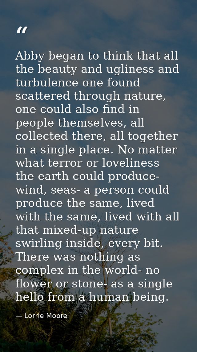 Abby began to think that all the beauty and ugliness and turbulence one found scattered through nature, one could also f — Lorrie Moore