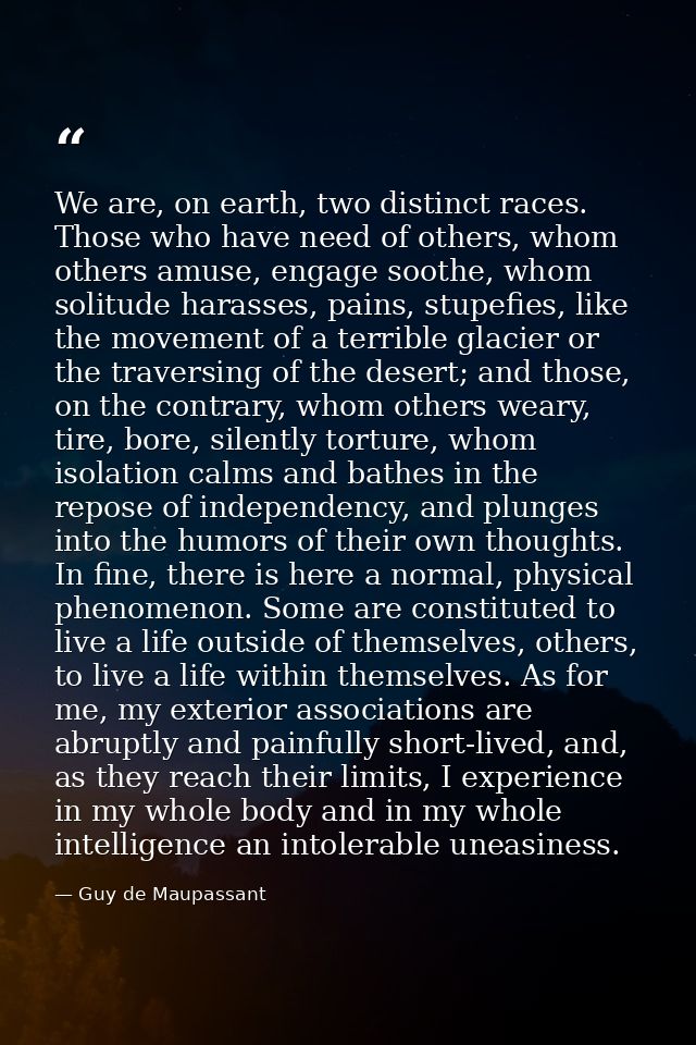 We are, on earth, two distinct races. Those who have need of others, whom others amuse, engage soothe, whom solitude har — Guy de Maupassant