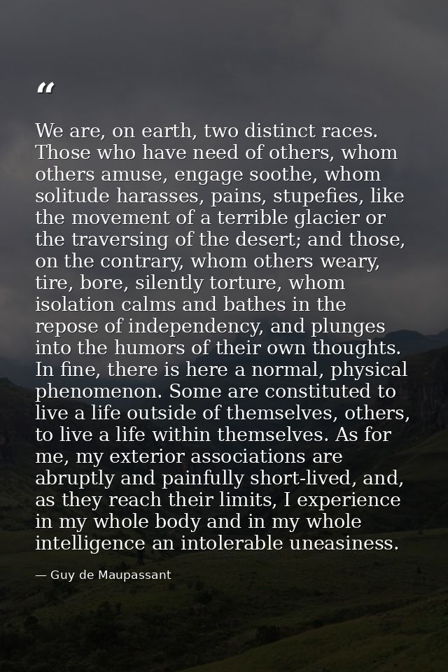 We are, on earth, two distinct races. Those who have need of others, whom others amuse, engage soothe, whom solitude har — Guy de Maupassant
