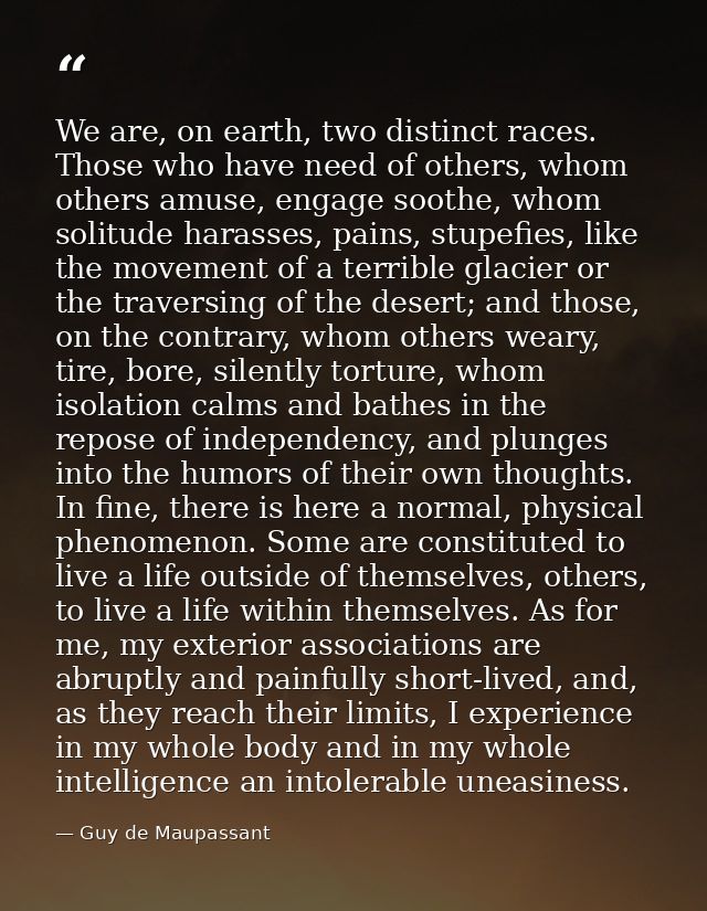 We are, on earth, two distinct races. Those who have need of others, whom others amuse, engage soothe, whom solitude har — Guy de Maupassant