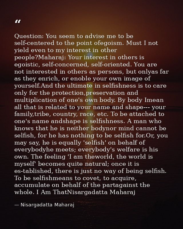 Question: You seem to advise me to be self-centered to the point ofegoism. Must I not yield even to my interest in other — Nisargadatta Maharaj