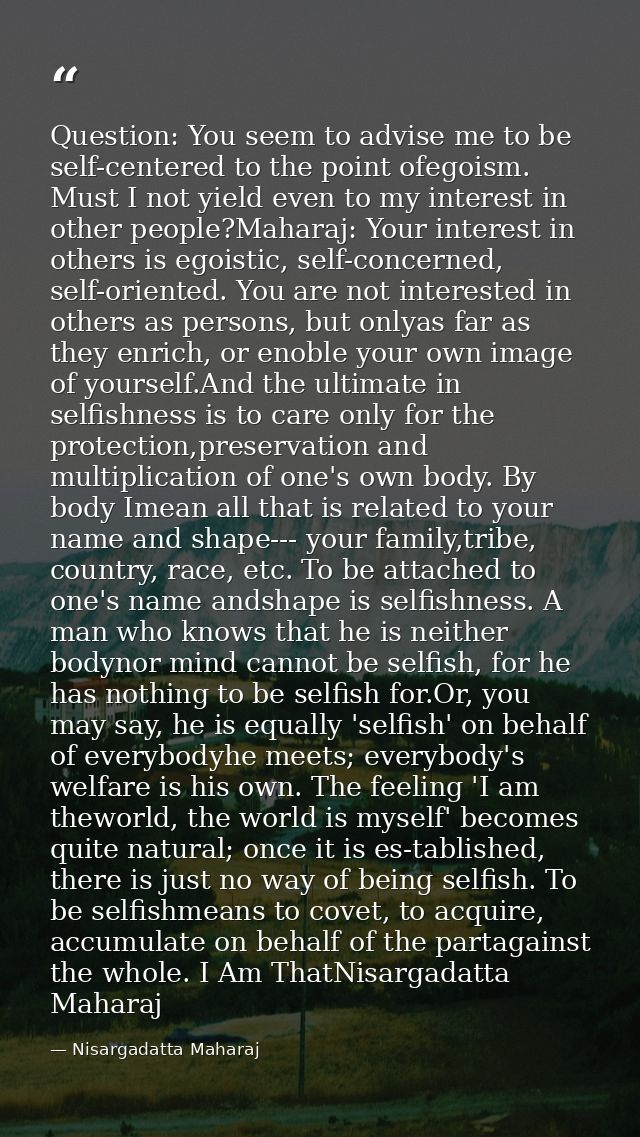 Question: You seem to advise me to be self-centered to the point ofegoism. Must I not yield even to my interest in other — Nisargadatta Maharaj