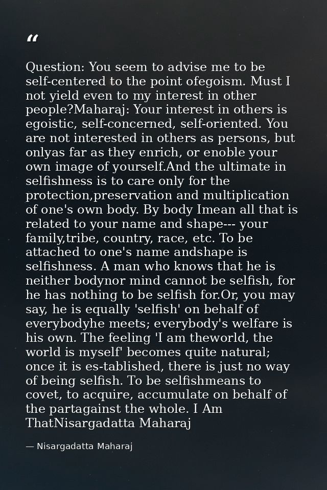 Question: You seem to advise me to be self-centered to the point ofegoism. Must I not yield even to my interest in other — Nisargadatta Maharaj