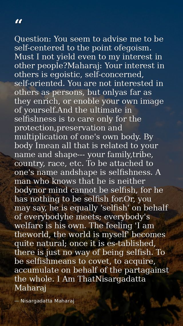 Question: You seem to advise me to be self-centered to the point ofegoism. Must I not yield even to my interest in other — Nisargadatta Maharaj