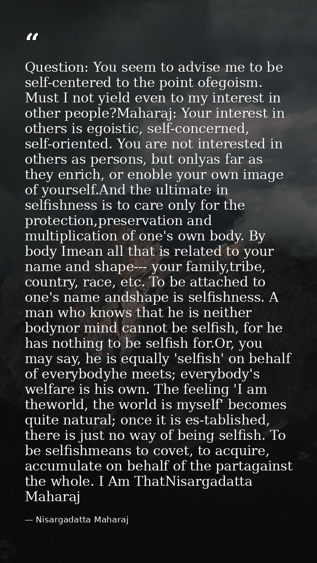Question: You seem to advise me to be self-centered to the point ofegoism. Must I not yield even to my interest in other — Nisargadatta Maharaj