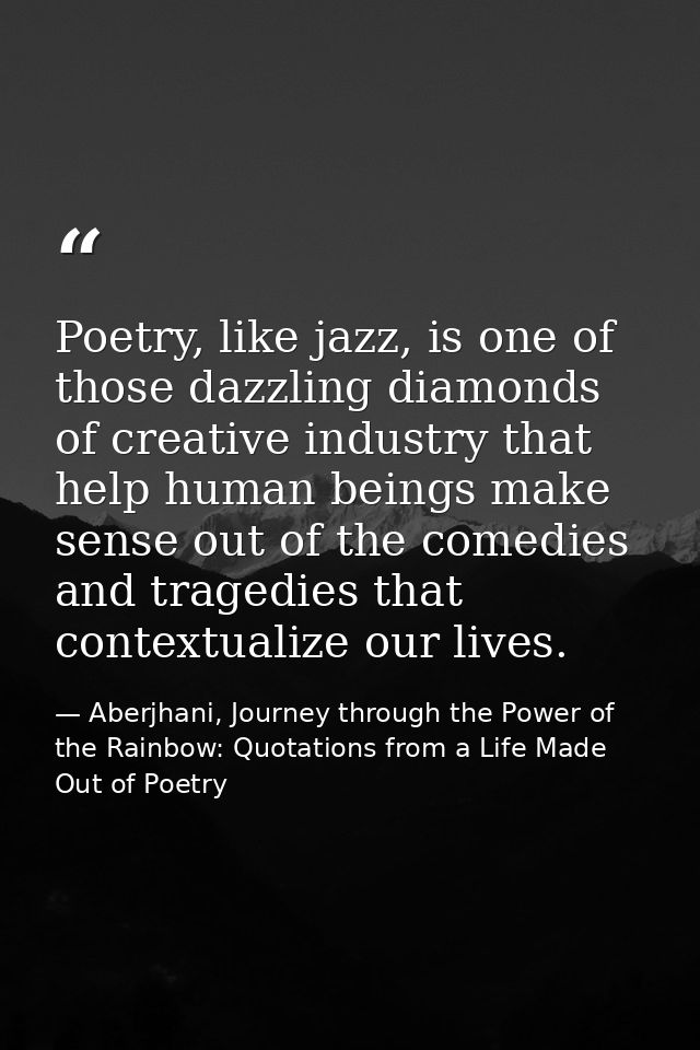 Poetry, like jazz, is one of those dazzling diamonds of creative industry that help human beings make sense out of the c — Aberjhani, Journey through the Power of the Rainbow: Quotations from a Life Made Out of Poetry
