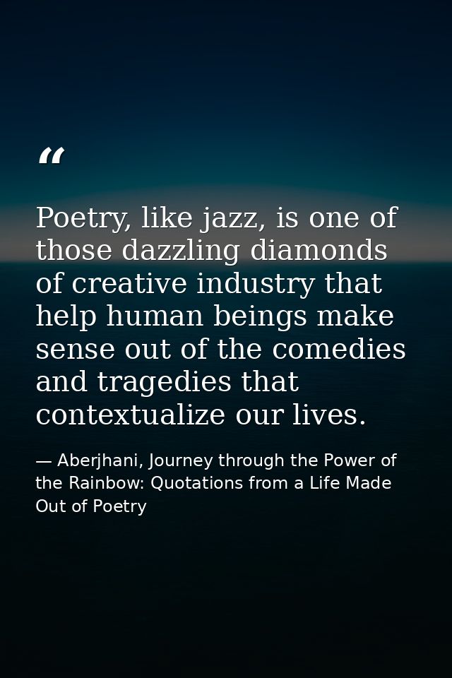 Poetry, like jazz, is one of those dazzling diamonds of creative industry that help human beings make sense out of the c — Aberjhani, Journey through the Power of the Rainbow: Quotations from a Life Made Out of Poetry
