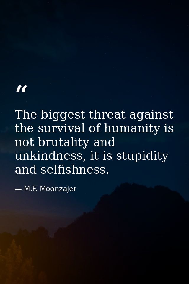 The biggest threat against the survival of humanity is not brutality and unkindness, it is stupidity and selfishness. — M.F. Moonzajer