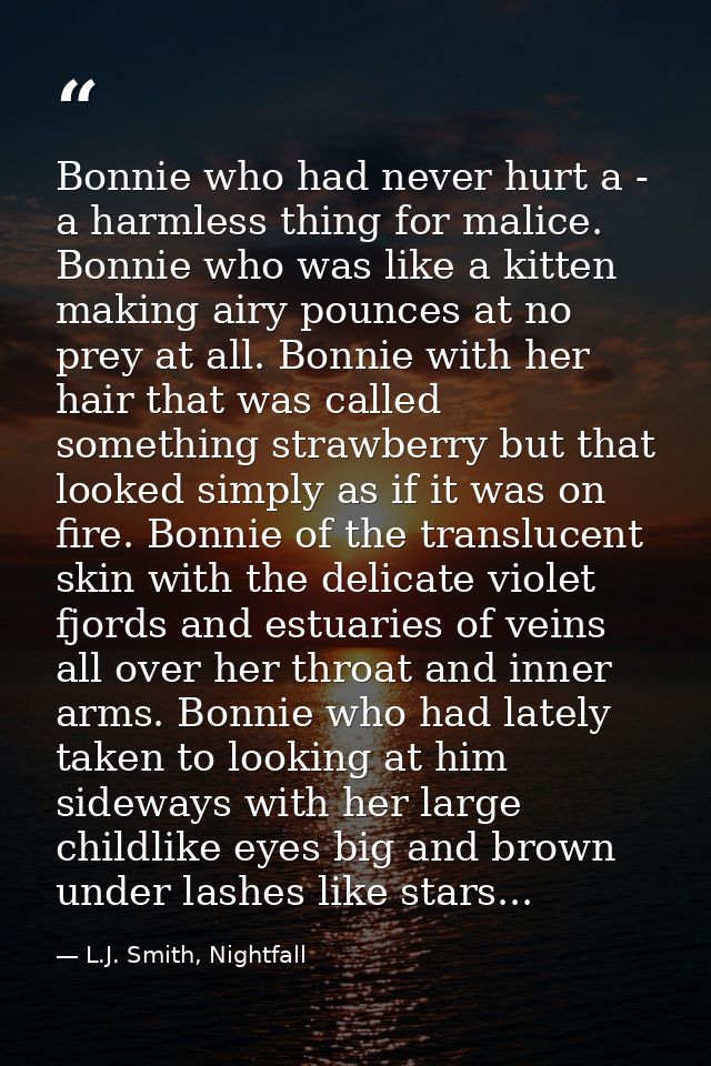 Bonnie who had never hurt a - a harmless thing for malice. Bonnie who was like a kitten making airy pounces at no prey a — L.J. Smith, Nightfall