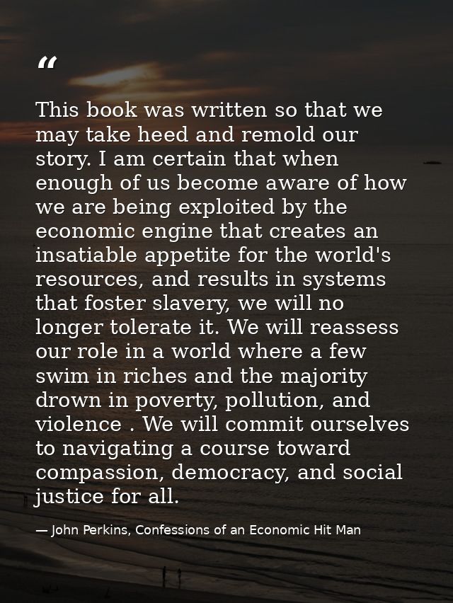 This book was written so that we may take heed and remold our story. I am certain that when enough of us become aware of — John Perkins, Confessions of an Economic Hit Man