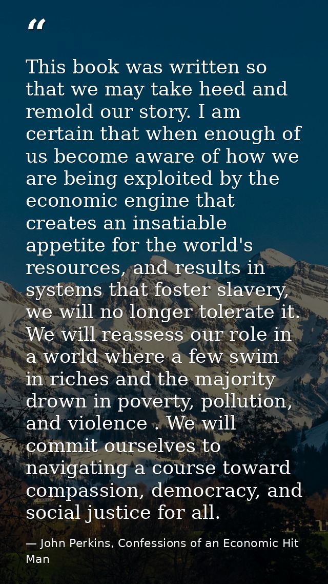 This book was written so that we may take heed and remold our story. I am certain that when enough of us become aware of — John Perkins, Confessions of an Economic Hit Man