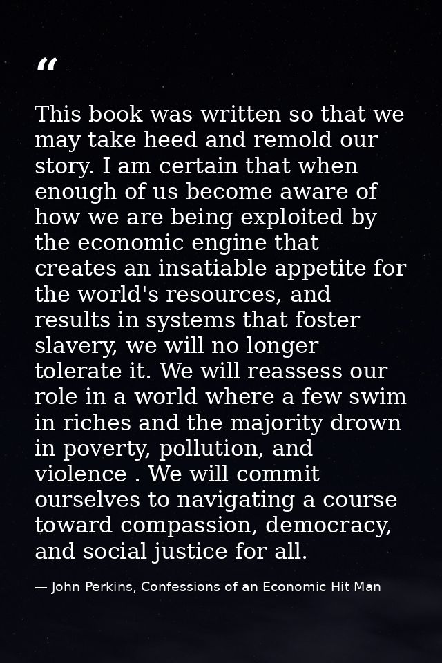 This book was written so that we may take heed and remold our story. I am certain that when enough of us become aware of — John Perkins, Confessions of an Economic Hit Man
