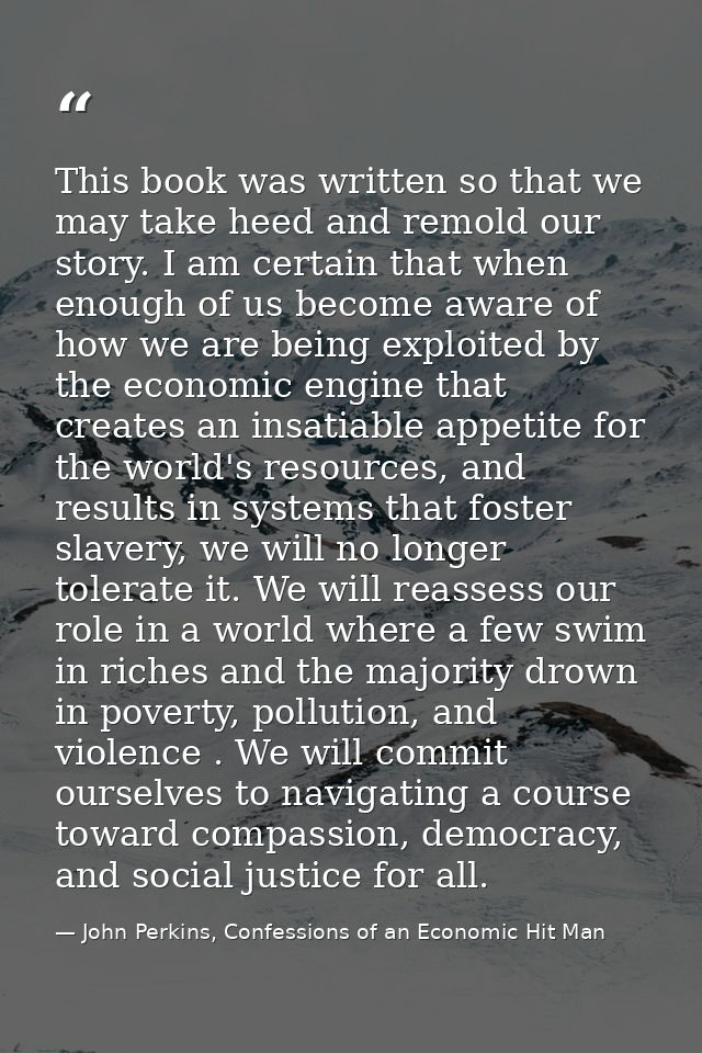 This book was written so that we may take heed and remold our story. I am certain that when enough of us become aware of — John Perkins, Confessions of an Economic Hit Man
