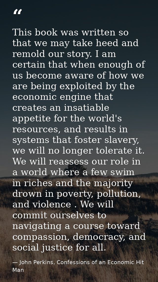 This book was written so that we may take heed and remold our story. I am certain that when enough of us become aware of — John Perkins, Confessions of an Economic Hit Man