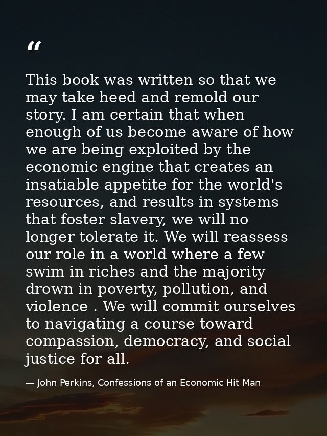 This book was written so that we may take heed and remold our story. I am certain that when enough of us become aware of — John Perkins, Confessions of an Economic Hit Man