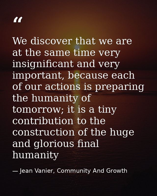 We discover that we are at the same time very insignificant and very important, because each of our actions is preparing — Jean Vanier, Community And Growth