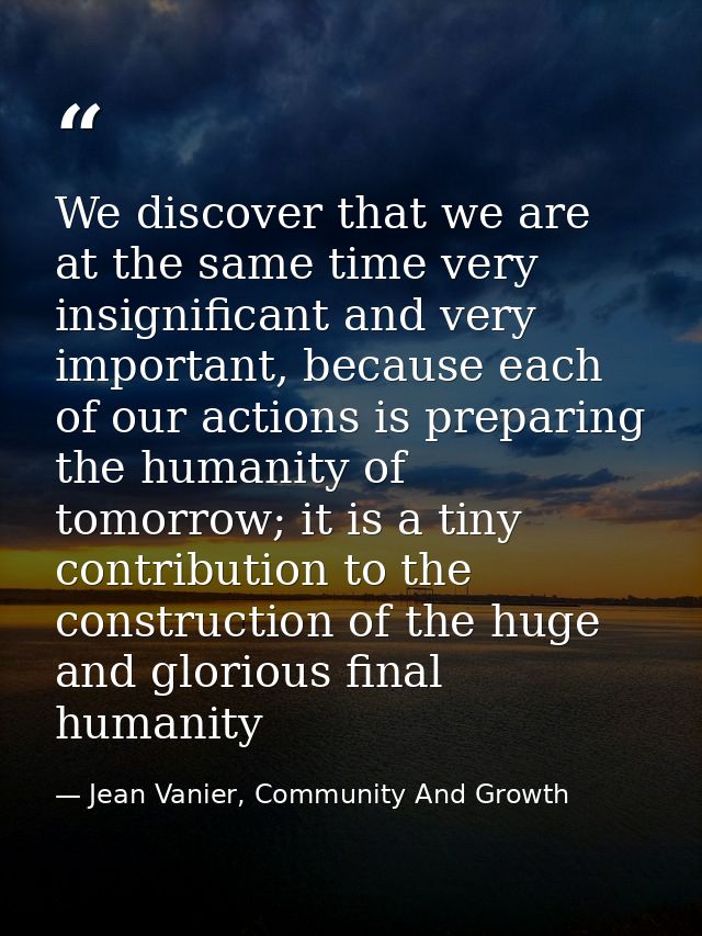 We discover that we are at the same time very insignificant and very important, because each of our actions is preparing — Jean Vanier, Community And Growth