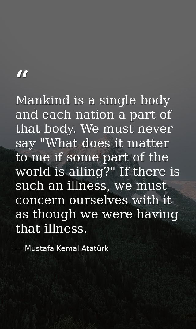 Mankind is a single body and each nation a part of that body. We must never say "What does it matter to me if some part  — Mustafa Kemal Atatürk