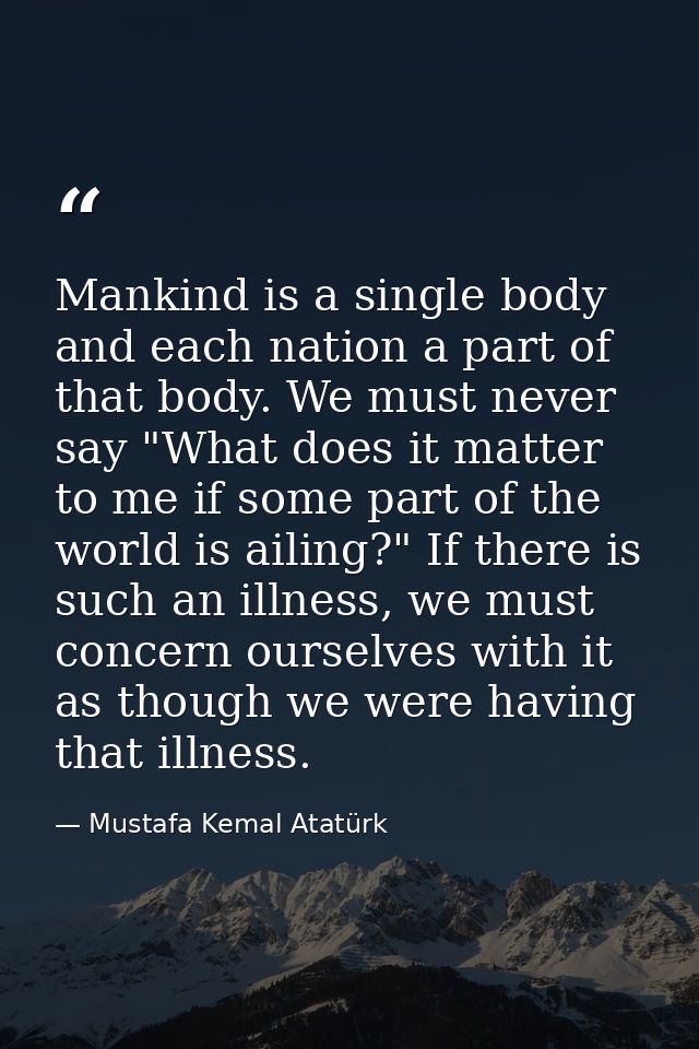 Mankind is a single body and each nation a part of that body. We must never say "What does it matter to me if some part  — Mustafa Kemal Atatürk