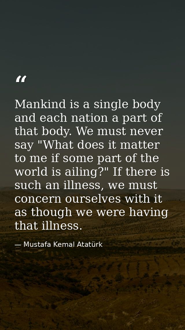 Mankind is a single body and each nation a part of that body. We must never say "What does it matter to me if some part  — Mustafa Kemal Atatürk