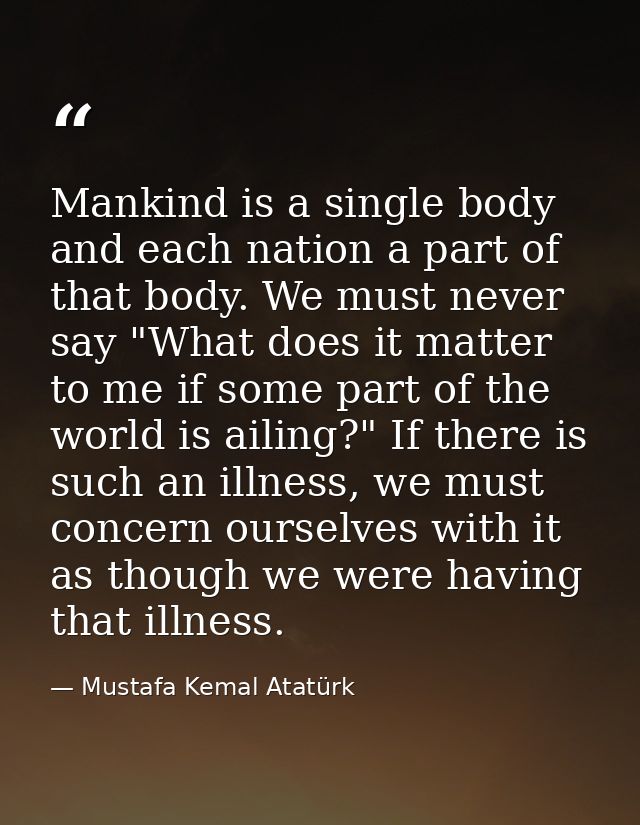 Mankind is a single body and each nation a part of that body. We must never say "What does it matter to me if some part  — Mustafa Kemal Atatürk