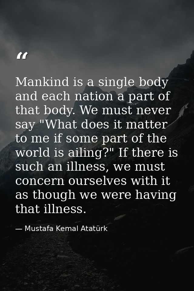 Mankind is a single body and each nation a part of that body. We must never say "What does it matter to me if some part  — Mustafa Kemal Atatürk