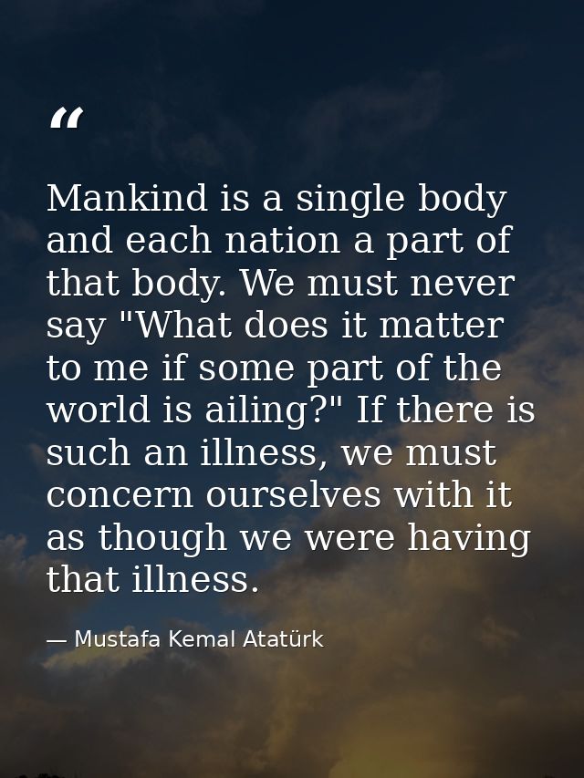 Mankind is a single body and each nation a part of that body. We must never say "What does it matter to me if some part  — Mustafa Kemal Atatürk