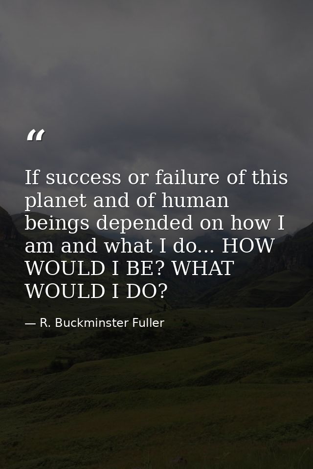 If success or failure of this planet and of human beings depended on how I am and what I do... HOW WOULD I BE? WHAT WOUL — R. Buckminster Fuller