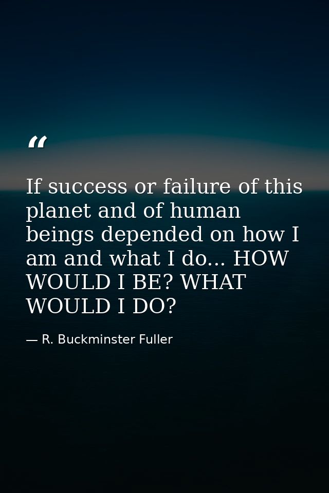 If success or failure of this planet and of human beings depended on how I am and what I do... HOW WOULD I BE? WHAT WOUL — R. Buckminster Fuller
