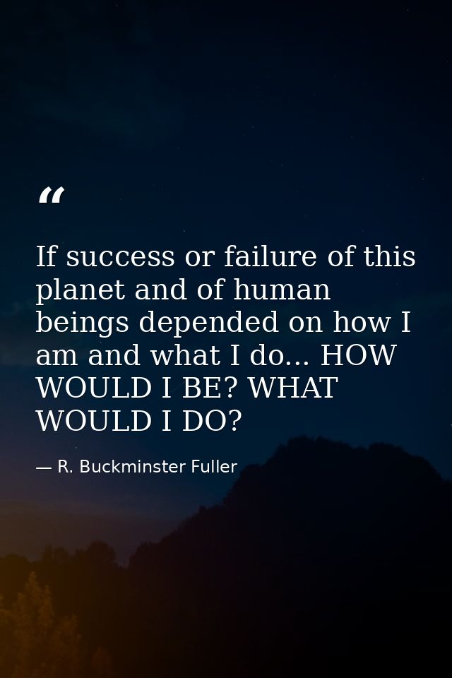 If success or failure of this planet and of human beings depended on how I am and what I do... HOW WOULD I BE? WHAT WOUL — R. Buckminster Fuller