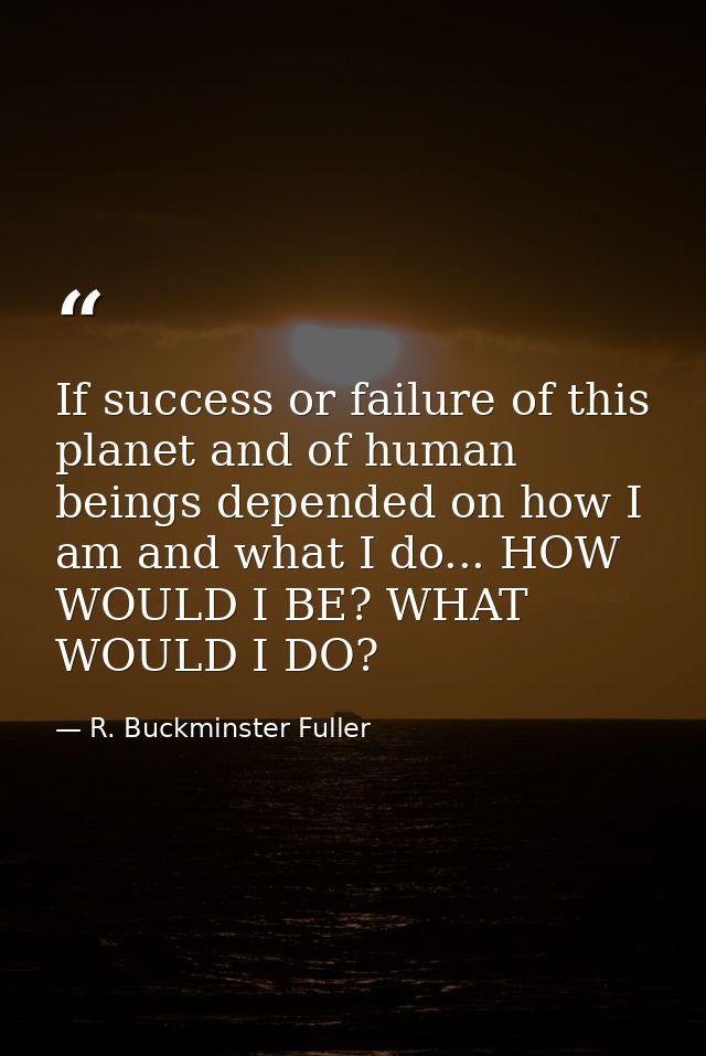 If success or failure of this planet and of human beings depended on how I am and what I do... HOW WOULD I BE? WHAT WOUL — R. Buckminster Fuller
