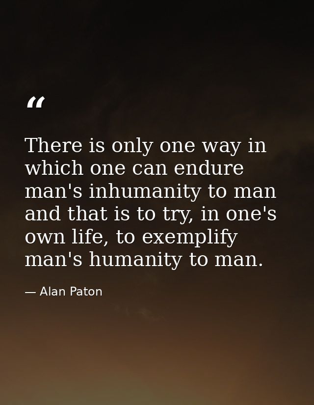 There is only one way in which one can endure man's inhumanity to man and that is to try, in one's own life, to exemplif — Alan Paton