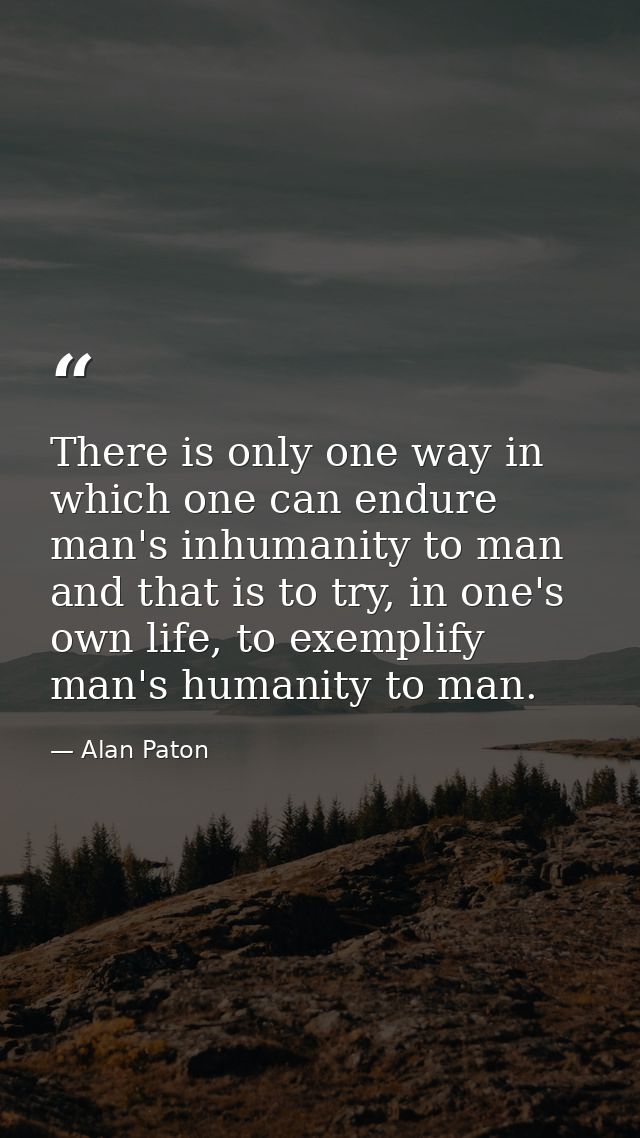 There is only one way in which one can endure man's inhumanity to man and that is to try, in one's own life, to exemplif — Alan Paton