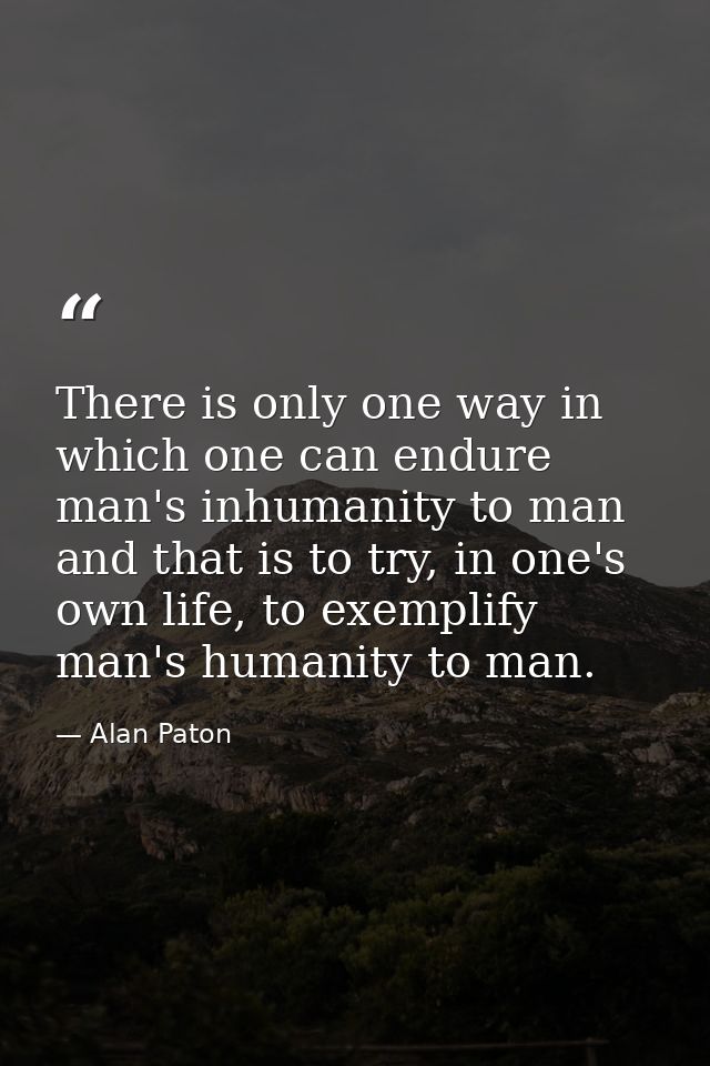 There is only one way in which one can endure man's inhumanity to man and that is to try, in one's own life, to exemplif — Alan Paton