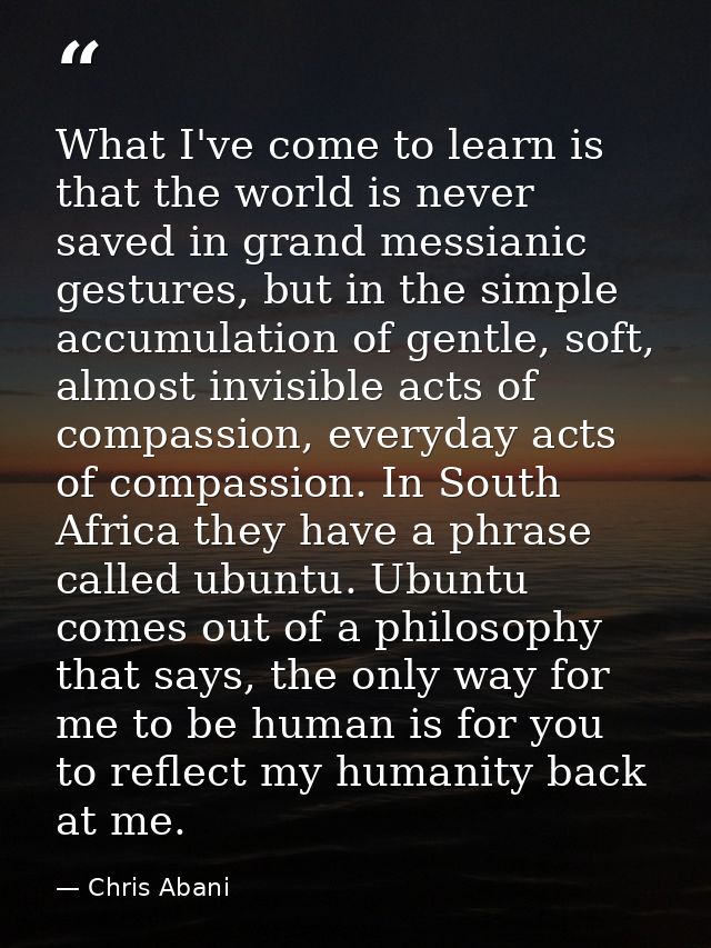 What I've come to learn is that the world is never saved in grand messianic gestures, but in the simple accumulation of  — Chris Abani