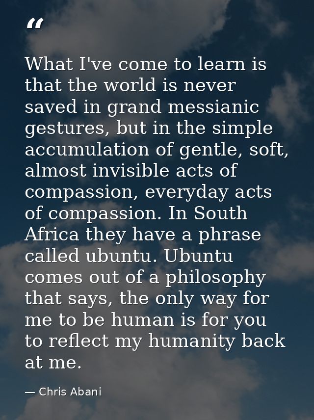 What I've come to learn is that the world is never saved in grand messianic gestures, but in the simple accumulation of  — Chris Abani