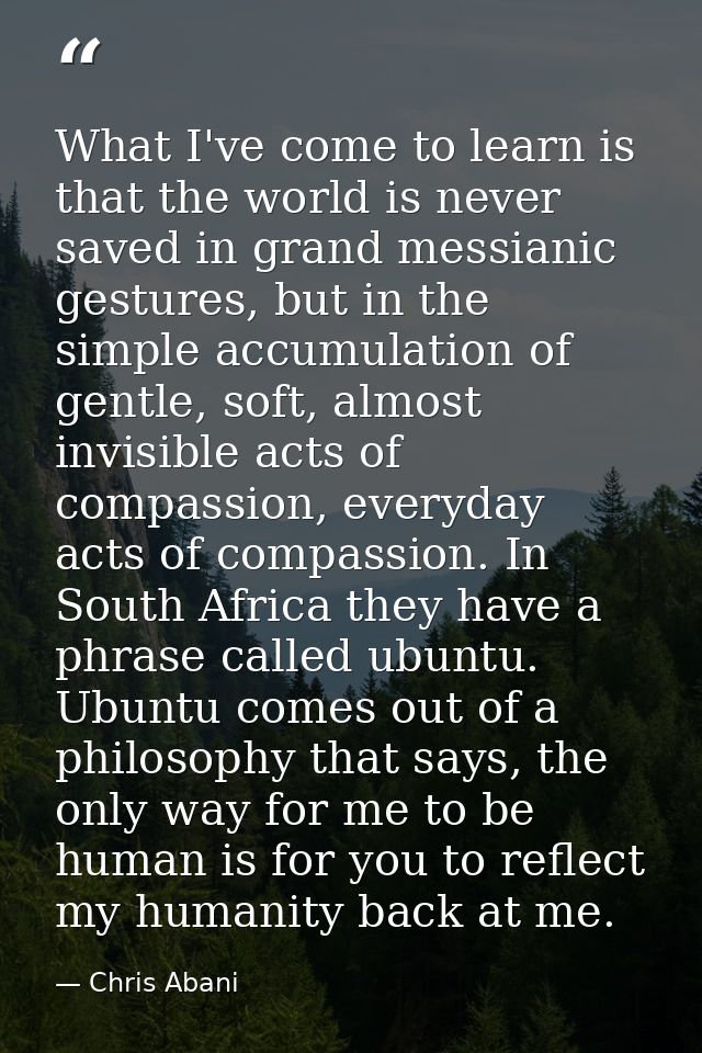 What I've come to learn is that the world is never saved in grand messianic gestures, but in the simple accumulation of  — Chris Abani