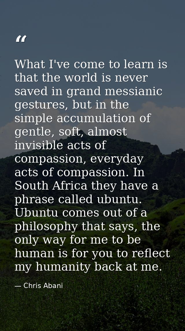 What I've come to learn is that the world is never saved in grand messianic gestures, but in the simple accumulation of  — Chris Abani