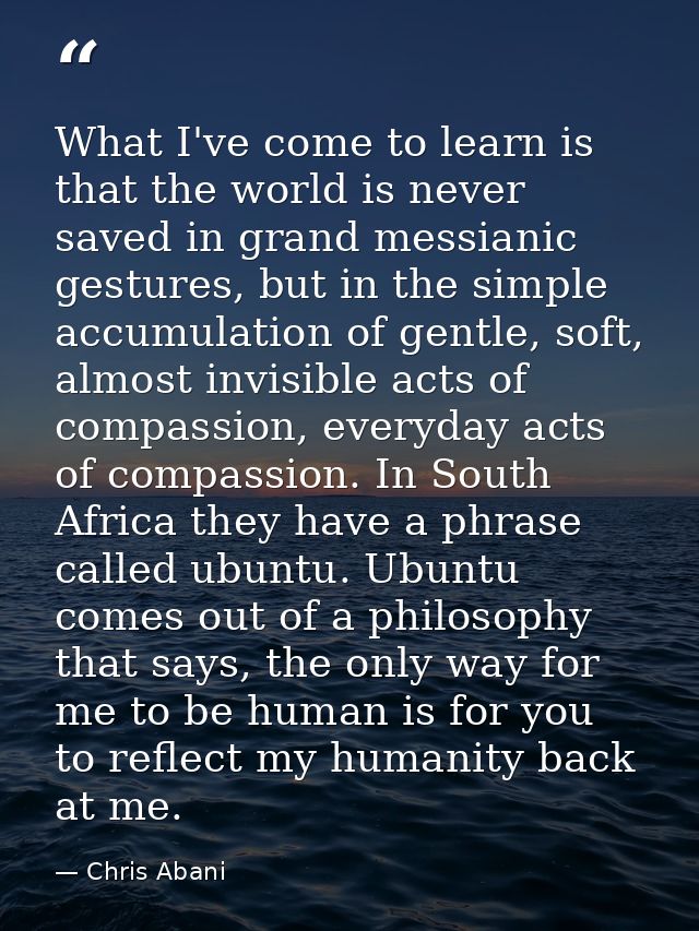 What I've come to learn is that the world is never saved in grand messianic gestures, but in the simple accumulation of  — Chris Abani