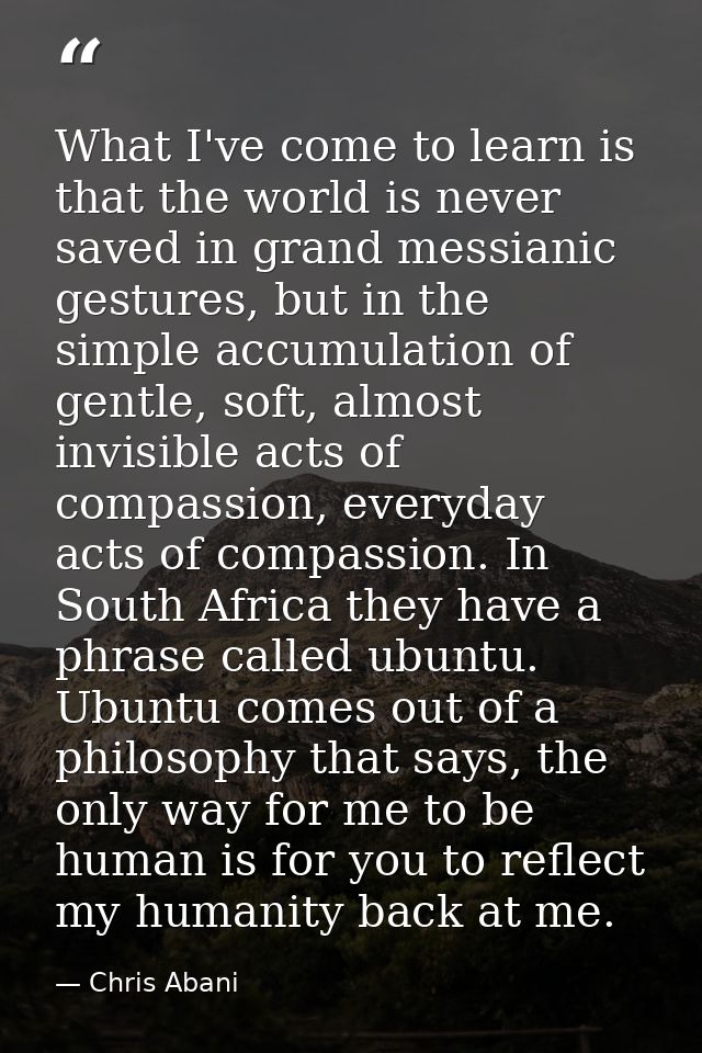 What I've come to learn is that the world is never saved in grand messianic gestures, but in the simple accumulation of  — Chris Abani