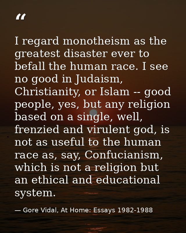 I regard monotheism as the greatest disaster ever to befall the human race. I see no good in Judaism, Christianity, or I — Gore Vidal, At Home: Essays 1982-1988