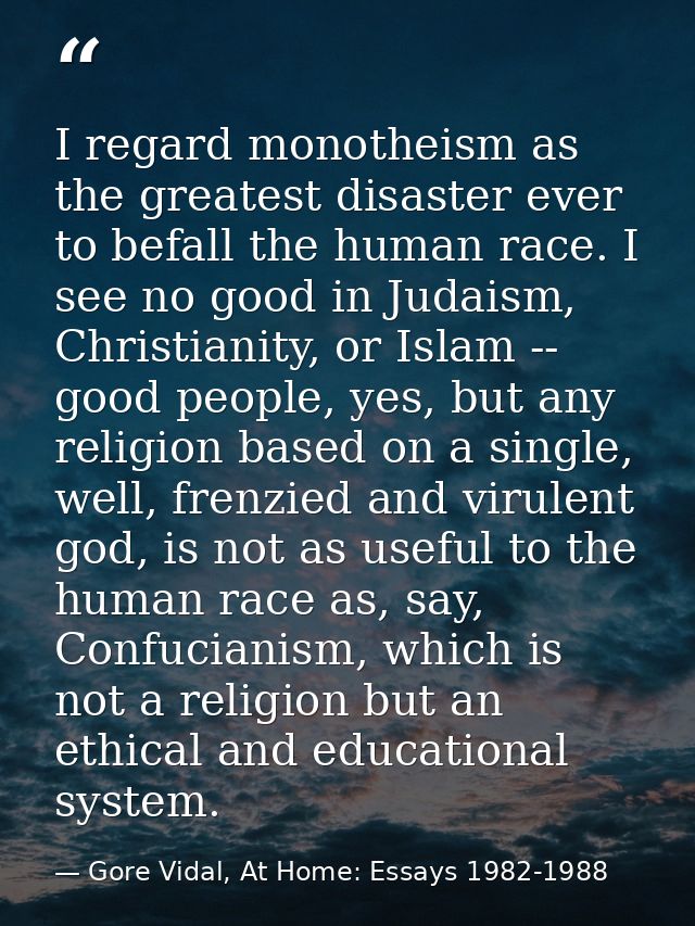 I regard monotheism as the greatest disaster ever to befall the human race. I see no good in Judaism, Christianity, or I — Gore Vidal, At Home: Essays 1982-1988