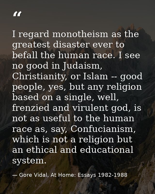 I regard monotheism as the greatest disaster ever to befall the human race. I see no good in Judaism, Christianity, or I — Gore Vidal, At Home: Essays 1982-1988