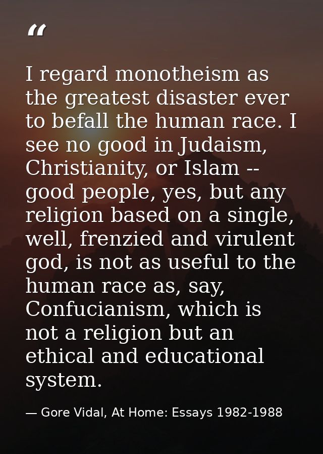 I regard monotheism as the greatest disaster ever to befall the human race. I see no good in Judaism, Christianity, or I — Gore Vidal, At Home: Essays 1982-1988