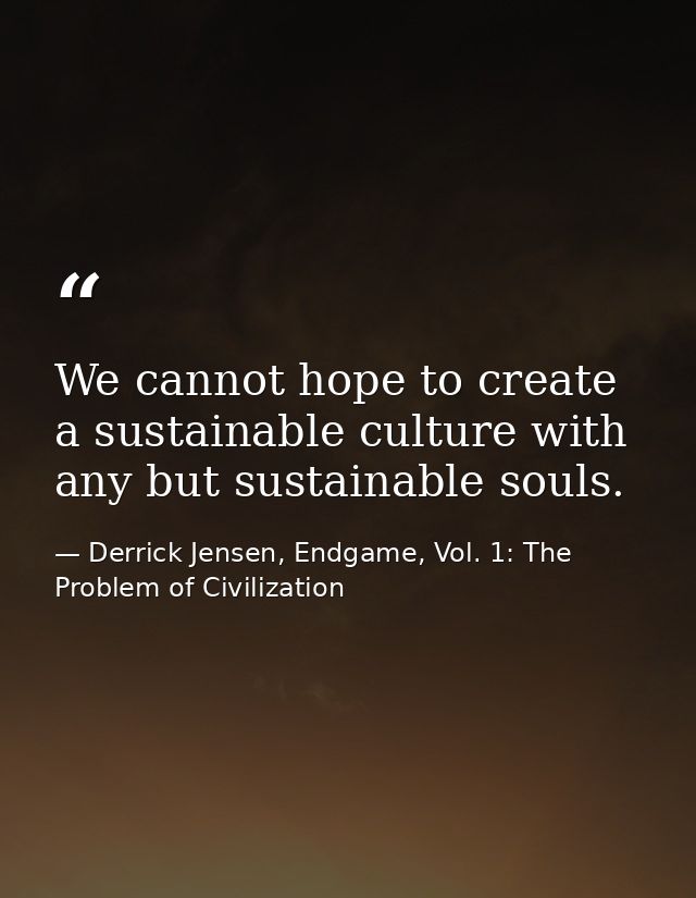 We cannot hope to create a sustainable culture with any but sustainable souls. — Derrick Jensen, Endgame, Vol. 1: The Problem of Civilization