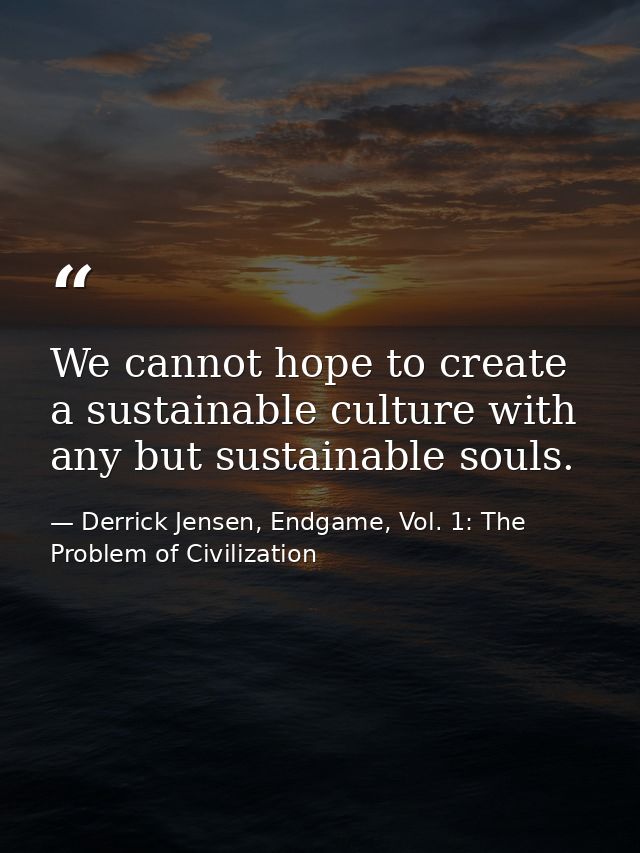 We cannot hope to create a sustainable culture with any but sustainable souls. — Derrick Jensen, Endgame, Vol. 1: The Problem of Civilization