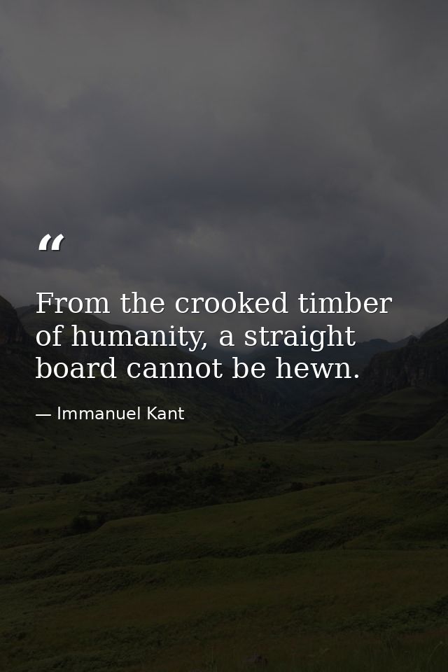 From the crooked timber of humanity, a straight board cannot be hewn. — Immanuel Kant